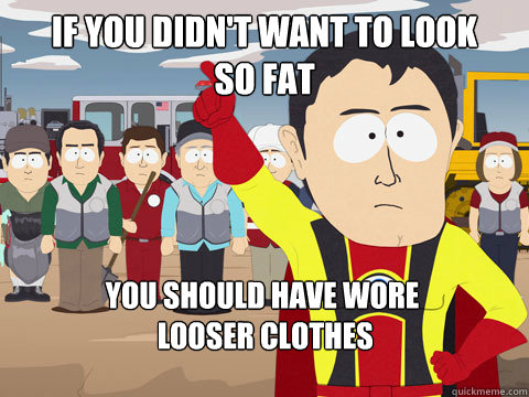 If you didn't want to look 
so fat You should have wore
 looser clothes   Captain Hindsight