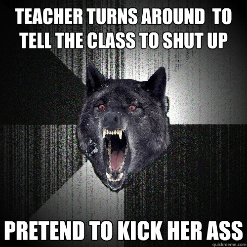 teacher turns around  to tell the class to shut up pretend to kick her ass  Insanity Wolf