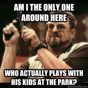 Am i the only one around here Who actually plays with his kids at the park?  Am I The Only One Round Here