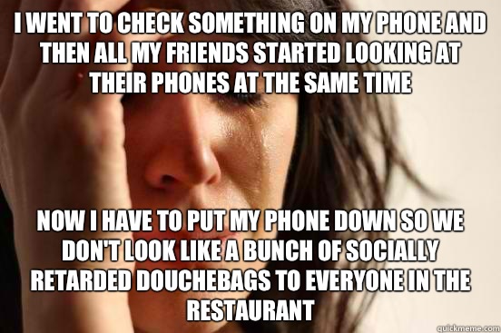 I went to check something on my phone and then all my friends started looking at their phones at the same time Now I have to put my phone down so we don't look like a bunch of socially retarded douchebags to everyone in the restaurant  First World Problems