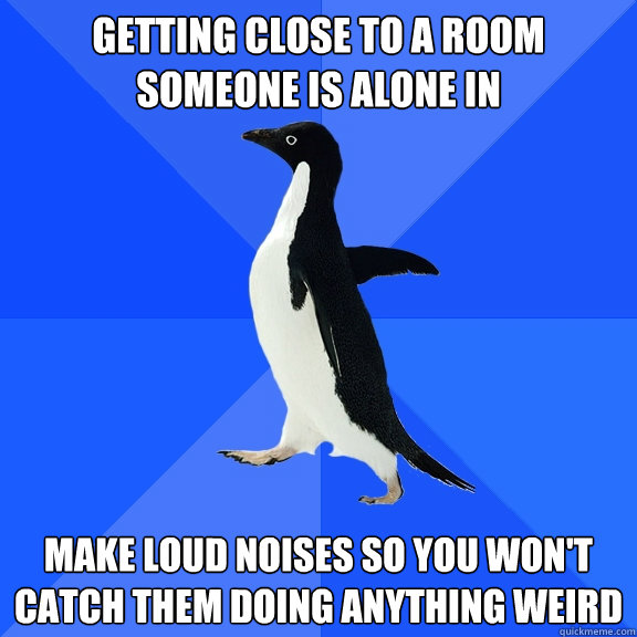 Getting close to a room someone is alone in Make loud noises so you won't catch them doing anything weird  Socially Awkward Penguin