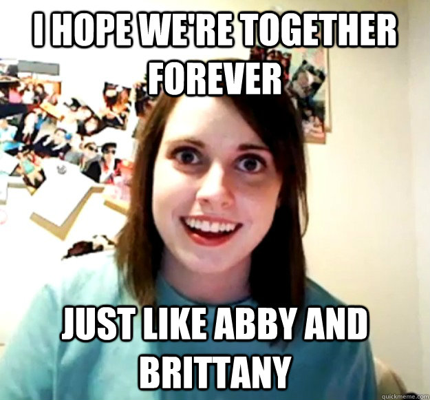 I hope we're together forever just like abby and brittany  Overly Attached Girlfriend