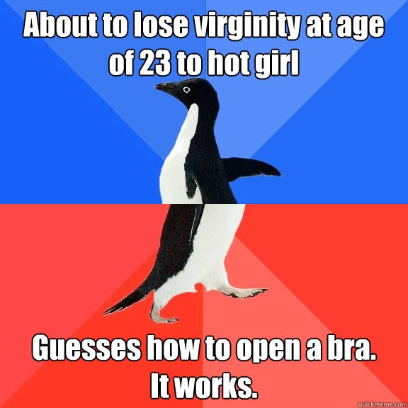 About to lose virginity at age of 23 to hot girl Guesses how to open a bra. 
It works.  Socially Awkward Awesome Penguin