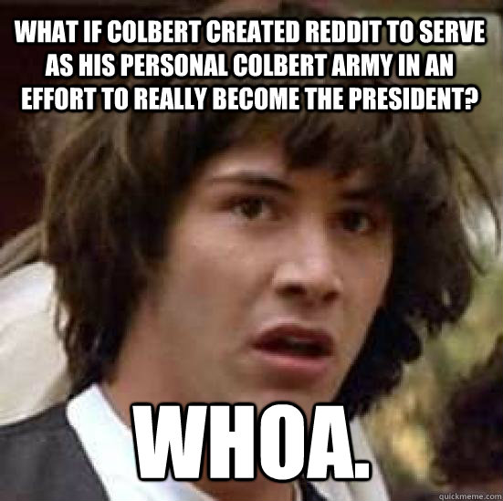 What if Colbert created Reddit to serve as his personal Colbert army in an effort to really become the President?  Whoa.  conspiracy keanu