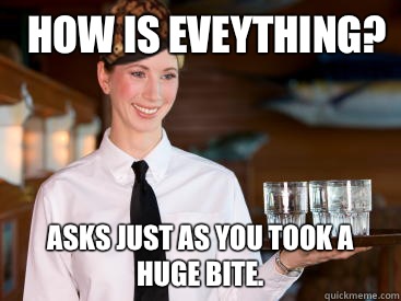 how is eveything? Asks Just as you took a huge bite.  Scumbag Waitress