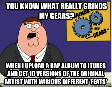 you know what really grinds my gears? When I upload a rap album to Itunes and get 10 versions of the original artist with various different 'feats'   Grinds my gears