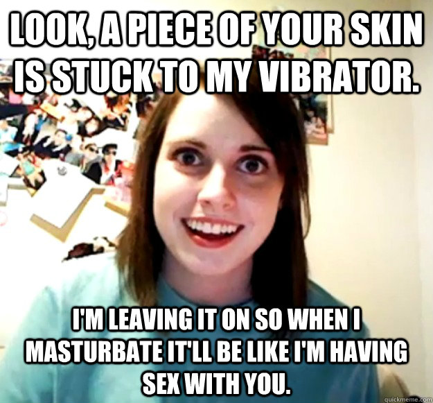 Look, a piece of your skin is stuck to my vibrator. i'm leaving it on so when i masturbate it'll be like i'm having sex with you. - Look, a piece of your skin is stuck to my vibrator. i'm leaving it on so when i masturbate it'll be like i'm having sex with you.  Misc