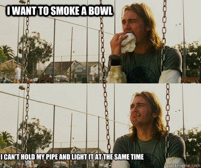 i want to smoke a bowl i can't hold my pipe and light it at the same time  First World Stoner Problems