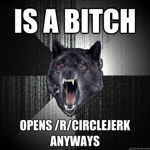 Is a bitch Opens /r/circlejerk anyways  Insanity Wolf