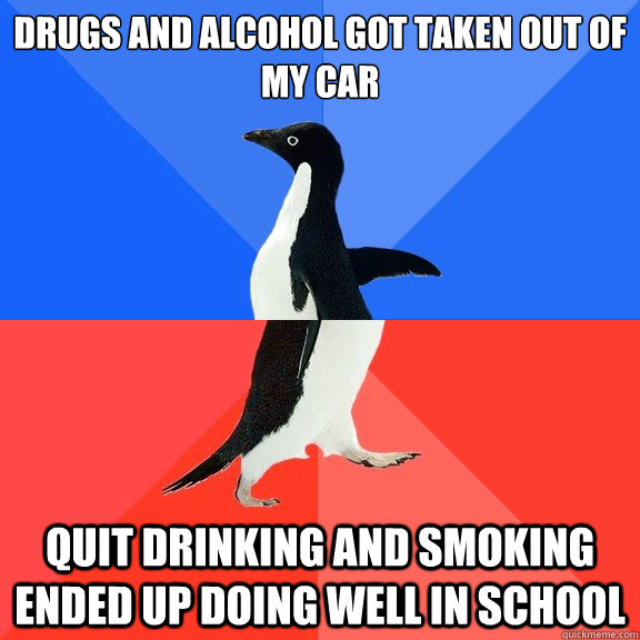 Drugs and alcohol got taken out of my car Quit drinking and smoking ended up doing well in school  Socially Awkward Awesome Penguin