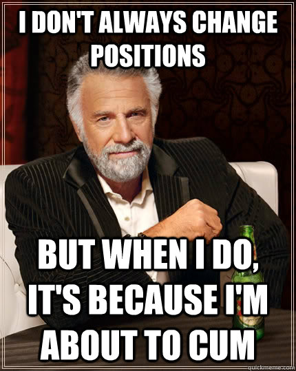 I don't always change positions but when I do, it's because I'm about to cum  The Most Interesting Man In The World