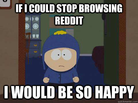 If I could stop browsing reddit i would be so happy  Craig would be so happy