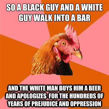 So a black guy and a white guy walk into a bar And the white man buys him a beer and apologizes  for the hundreds of years of prejudice and oppression - So a black guy and a white guy walk into a bar And the white man buys him a beer and apologizes  for the hundreds of years of prejudice and oppression  Anti-Joke Chicken