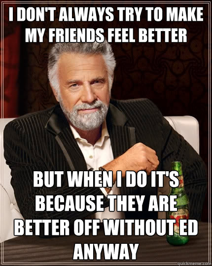 i don't always try to make my friends feel better but when i do it's because they are better off without ed anyway  The Most Interesting Man In The World