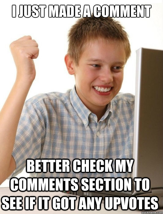 I just made a comment better check my comments section to see if it got any upvotes  First Day on the Internet Kid