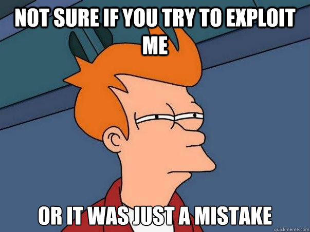 not sure if you try to exploit me or it was just a mistake  Not sure Fry