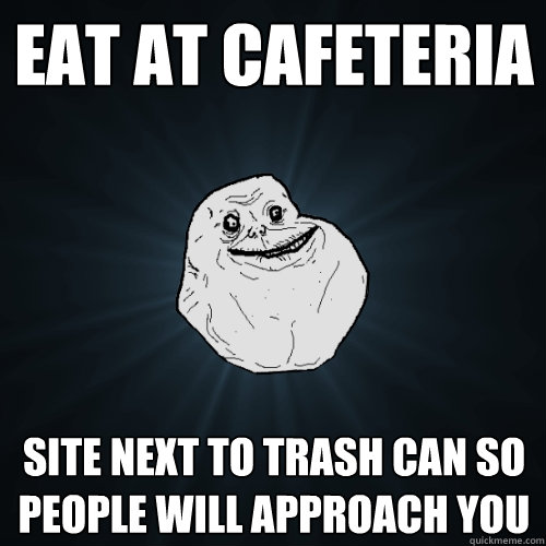 eat at cafeteria site next to trash can so people will approach you  Forever Alone