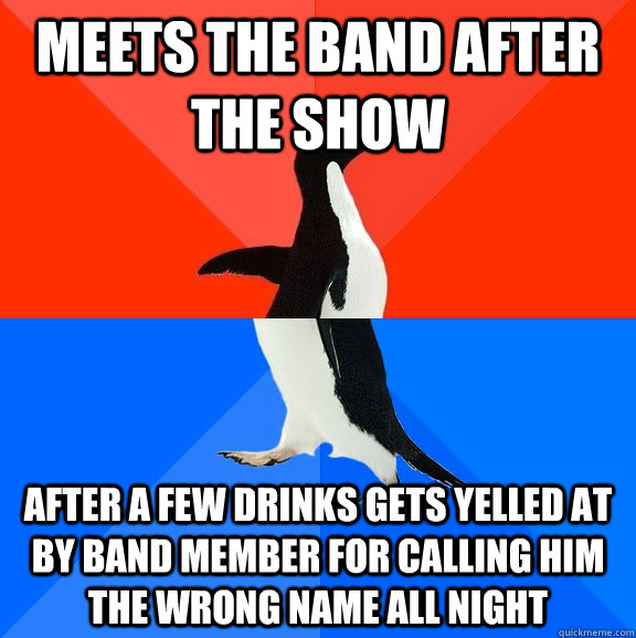 Meets the band after the show after a few drinks gets yelled at by band member for calling him the wrong name all night  Socially Awesome Awkward Penguin
