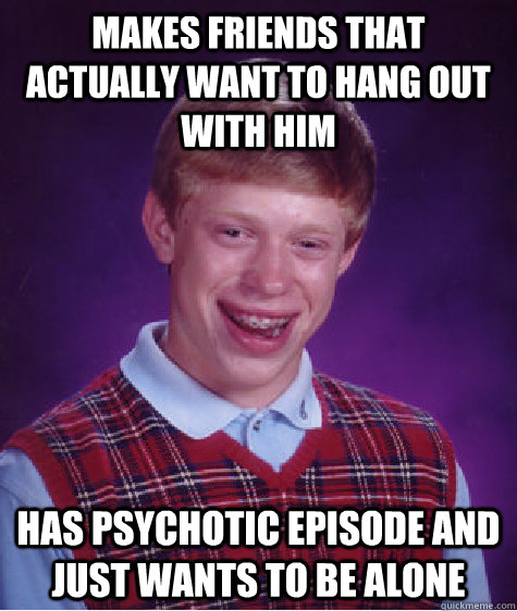 Makes friends that actually want to hang out with him has psychotic episode and just wants to be alone  Bad Luck Brian