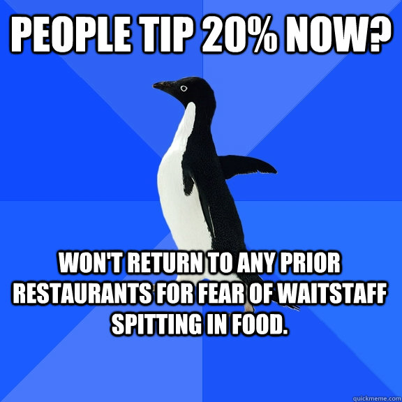 People tip 20% now? Won't return to any prior restaurants for fear of waitstaff spitting in food.  Socially Awkward Penguin