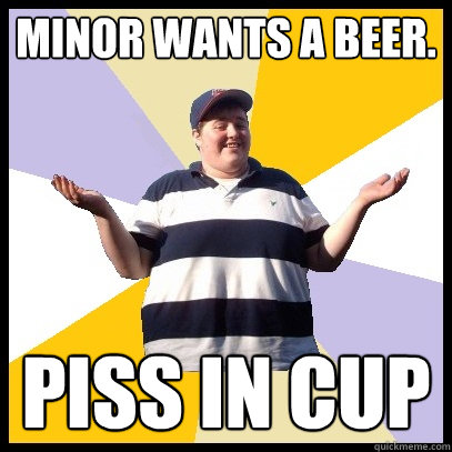 Minor wants a beer. Piss in cup  