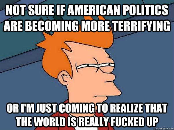 Not sure if American politics are becoming more terrifying Or I'm just coming to realize that the world is really fucked up  Futurama Fry