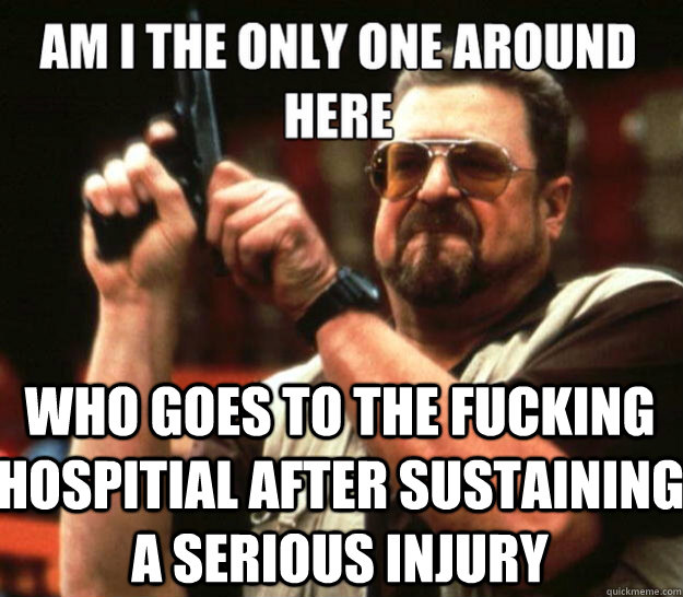 am i the only one around here Who goes to the fucking hospitial after sustaining a serious injury - am i the only one around here Who goes to the fucking hospitial after sustaining a serious injury  Misc