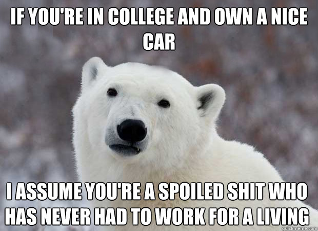 If you're in college and own a nice car I assume you're a spoiled shit who has never had to work for a living - If you're in college and own a nice car I assume you're a spoiled shit who has never had to work for a living  Popular Opinion Polar Bear