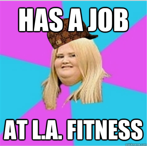 Has a job At L.A. Fitness  scumbag fat girl