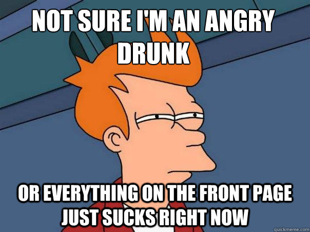 Not sure i'm an angry drunk or everything on the front page just sucks right now  Futurama Fry