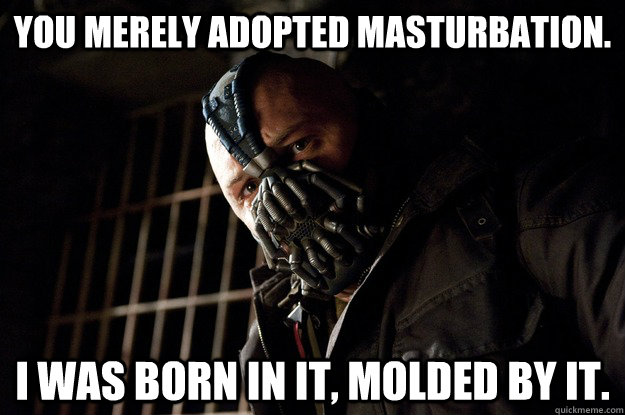 You merely adopted masturbation. I was born in it, molded by it.  Angry Bane