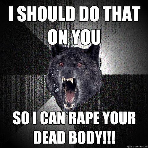 I should do that on you so I can rape your dead body!!!  Insanity Wolf