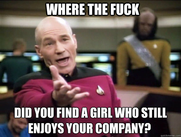 Where THE FUCK  did you find a girl who still enjoys your company?  Piccard 2