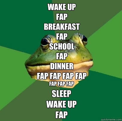 wake up
fap
breakfast
fap
school
fap
dinner
fap fap fap fap fap fap fap sleep
wake up
fap - wake up
fap
breakfast
fap
school
fap
dinner
fap fap fap fap fap fap fap sleep
wake up
fap  Foul Bachelor Frog