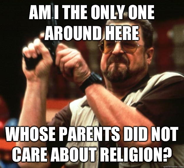 am I the only one around here Whose parents did not care about religion?  Angry Walter
