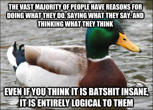The vast majority of people have reasons for doing what they do, saying what they say, and thinking what they think Even if you think it is batshit insane, it is entirely logical to them  Actual Advice Mallard