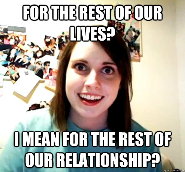 for the rest of our lives? i mean for the rest of our relationship? - for the rest of our lives? i mean for the rest of our relationship?  Overly Attached Girlfriend