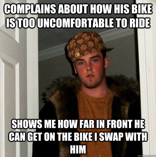 Complains about how his bike is too uncomfortable to ride shows me how far in front he can get on the bike i swap with him  Scumbag Steve