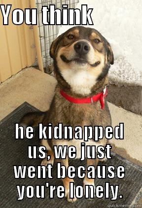 YOU THINK            HE KIDNAPPED US, WE JUST WENT BECAUSE YOU'RE LONELY. Good Dog Greg