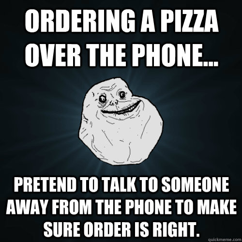 Ordering a pizza over the phone... pretend to talk to someone away from the phone to make sure order is right. - Ordering a pizza over the phone... pretend to talk to someone away from the phone to make sure order is right.  Forever Alone