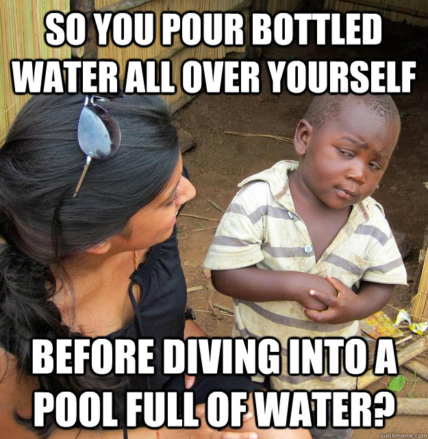 so you pour bottled water all over yourself before diving into a pool full of water? - so you pour bottled water all over yourself before diving into a pool full of water?  Skeptical African Kid