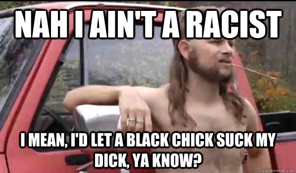 Nah I ain't a Racist I mean, I'd let a black chick suck my dick, ya know?  Almost Politically Correct Redneck