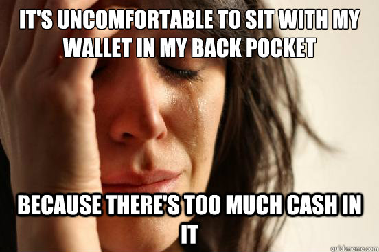 it's uncomfortable to sit with my wallet in my back pocket because there's too much cash in it  First World Problems