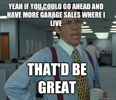Yeah if you could go ahead and have more garage sales where I live That'd be great  Bill Lumbergh