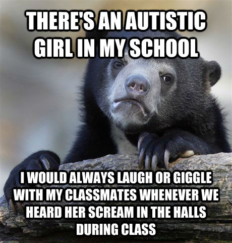 THERE'S AN AUTISTIC GIRL IN MY SCHOOL I WOULD ALWAYS LAUGH OR GIGGLE WITH MY CLASSMATES WHENEVER WE HEARD HER SCREAM IN THE HALLS DURING CLASS  Confession Bear