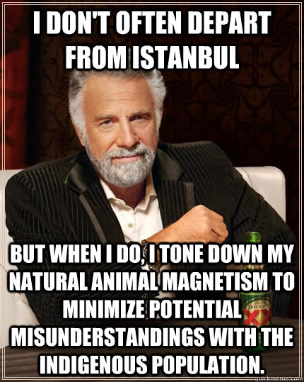 I don't often depart from Istanbul but when I do, I tone down my natural animal magnetism to minimize potential misunderstandings with the indigenous population.  The Most Interesting Man In The World