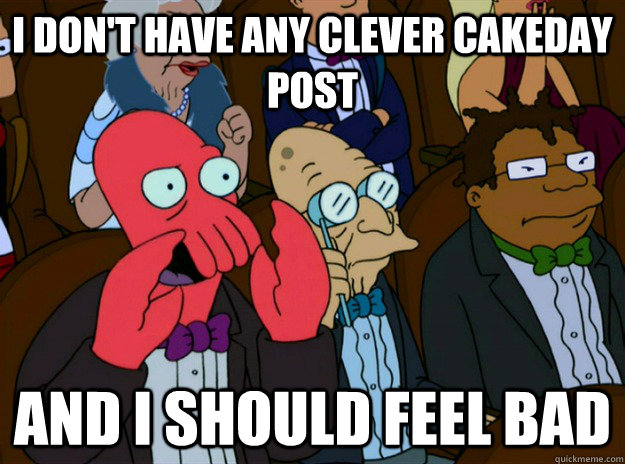 I don't have any clever cakeday post AND I SHOULD FEEL bad - I don't have any clever cakeday post AND I SHOULD FEEL bad  Zoidberg you should feel bad