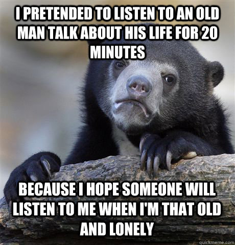 I pretended to listen to an old man talk about his life for 20 minutes Because I hope someone will listen to me when I'm that old and lonely - I pretended to listen to an old man talk about his life for 20 minutes Because I hope someone will listen to me when I'm that old and lonely  Confession Bear