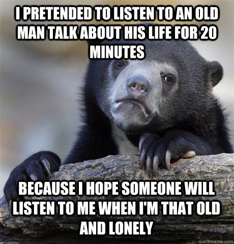 I pretended to listen to an old man talk about his life for 20 minutes Because I hope someone will listen to me when I'm that old and lonely  Confession Bear