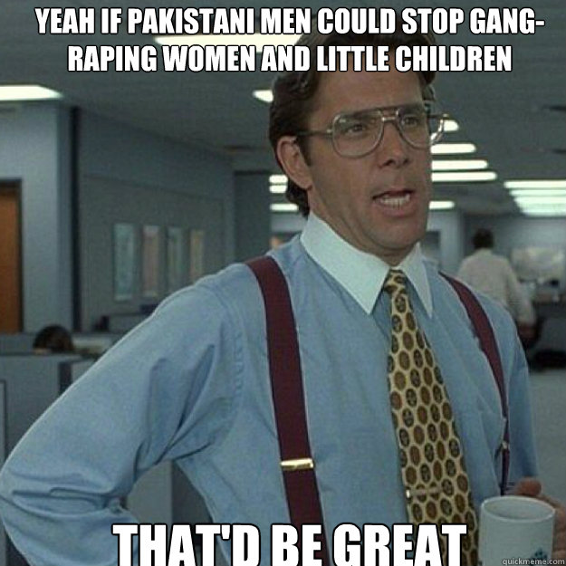 YEAH IF PAKISTANI MEN COULD STOP GANG-RAPING WOMEN AND LITTLE CHILDREN THAT'D BE GREAT - YEAH IF PAKISTANI MEN COULD STOP GANG-RAPING WOMEN AND LITTLE CHILDREN THAT'D BE GREAT  Misc